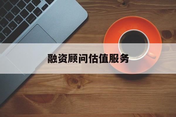 融资顾问估值服务(融资顾问估值服务怎么做)仙桃市